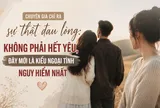 Chuyên gia chỉ ra sự thật đau lòng: Không phải hết yêu, đây mới là kiểu ngoại tình nguy hiểm nhất